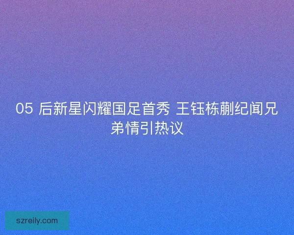 05 后新星闪耀国足首秀 王钰栋蒯纪闻兄弟情引热议