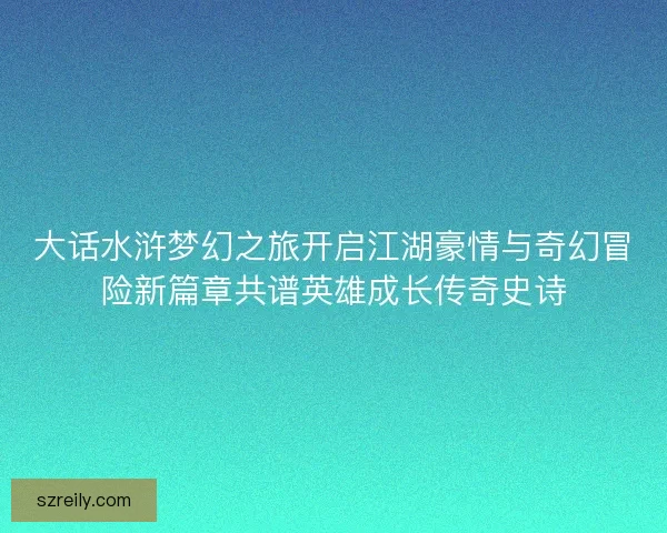 大话水浒梦幻之旅开启江湖豪情与奇幻冒险新篇章共谱英雄成长传奇史诗