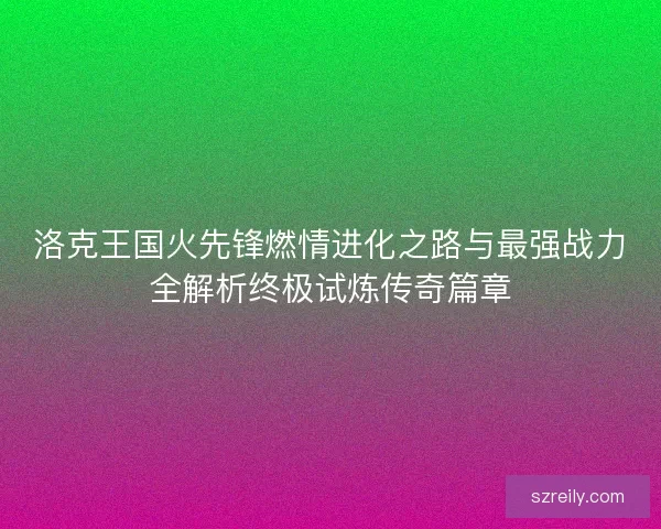 洛克王国火先锋燃情进化之路与最强战力全解析终极试炼传奇篇章