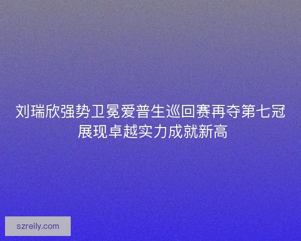 刘瑞欣强势卫冕爱普生巡回赛再夺第七冠 展现卓越实力成就新高