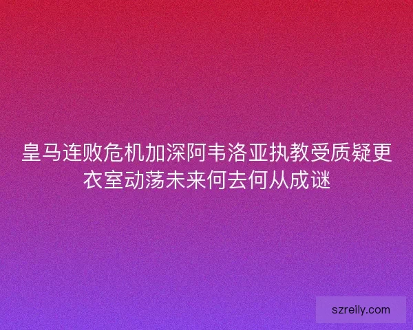皇马连败危机加深阿韦洛亚执教受质疑更衣室动荡未来何去何从成谜