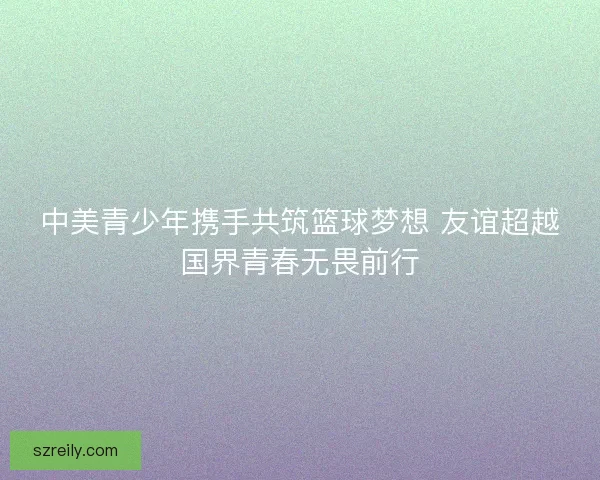 中美青少年携手共筑篮球梦想 友谊超越国界青春无畏前行