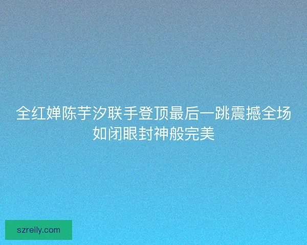 全红婵陈芋汐联手登顶最后一跳震撼全场如闭眼封神般完美