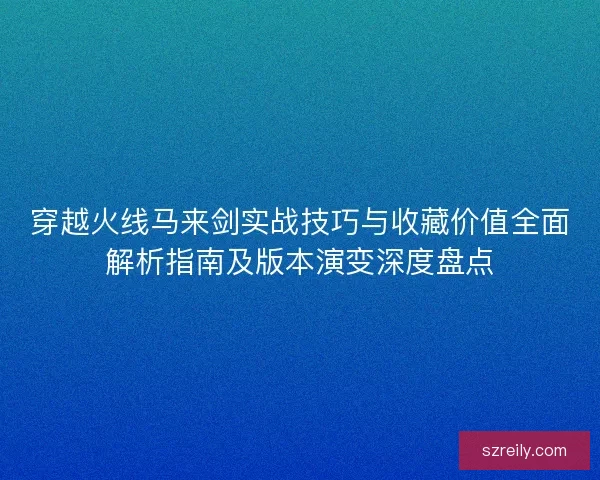 穿越火线马来剑实战技巧与收藏价值全面解析指南及版本演变深度盘点