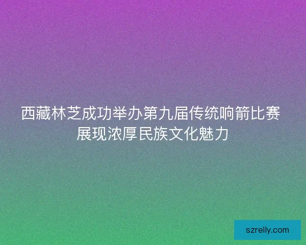 西藏林芝成功举办第九届传统响箭比赛 展现浓厚民族文化魅力