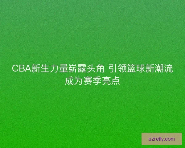 CBA新生力量崭露头角 引领篮球新潮流成为赛季亮点