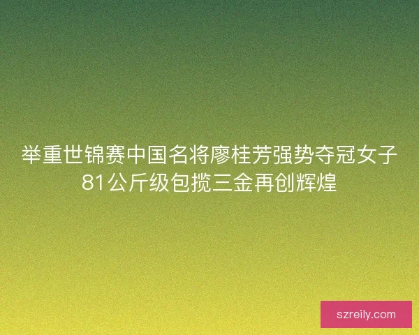 举重世锦赛中国名将廖桂芳强势夺冠女子81公斤级包揽三金再创辉煌