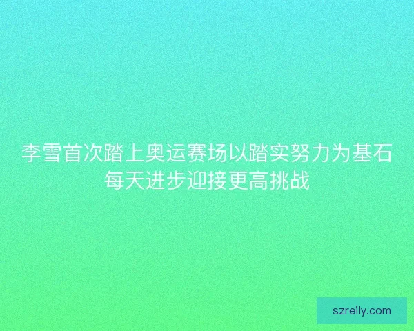 李雪首次踏上奥运赛场以踏实努力为基石每天进步迎接更高挑战