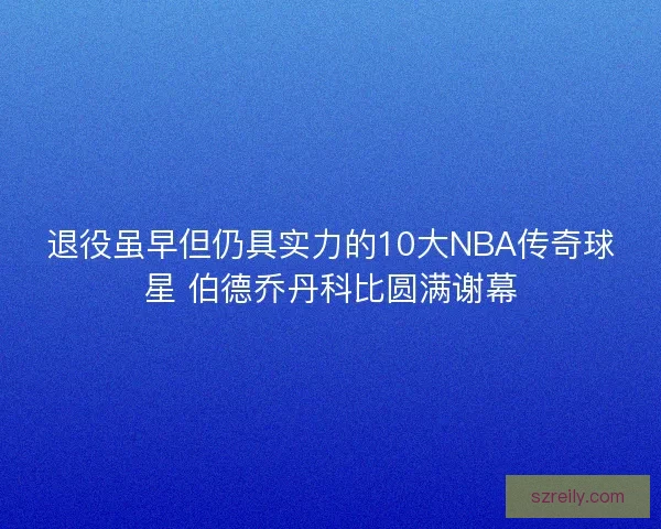 退役虽早但仍具实力的10大NBA传奇球星 伯德乔丹科比圆满谢幕