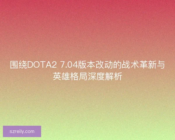围绕DOTA2 7.04版本改动的战术革新与英雄格局深度解析