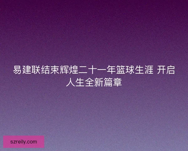 易建联结束辉煌二十一年篮球生涯 开启人生全新篇章