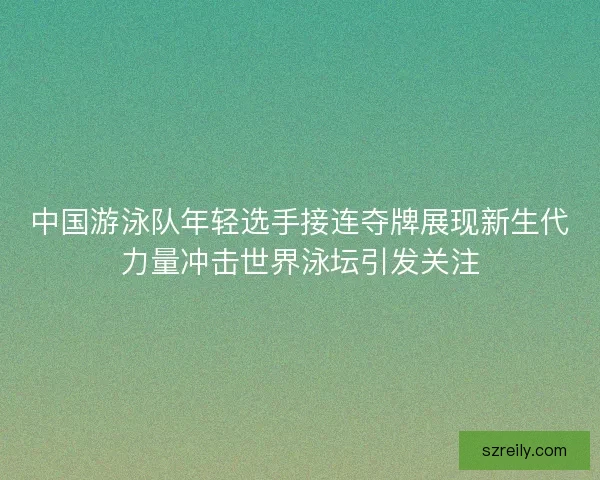 中国游泳队年轻选手接连夺牌展现新生代力量冲击世界泳坛引发关注