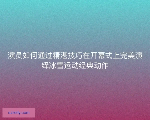 演员如何通过精湛技巧在开幕式上完美演绎冰雪运动经典动作