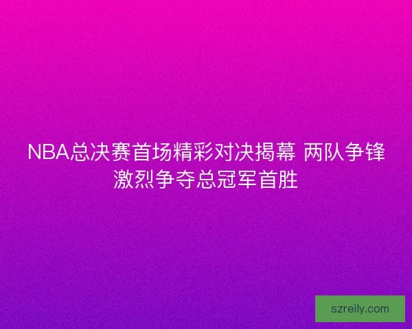 NBA总决赛首场精彩对决揭幕 两队争锋激烈争夺总冠军首胜