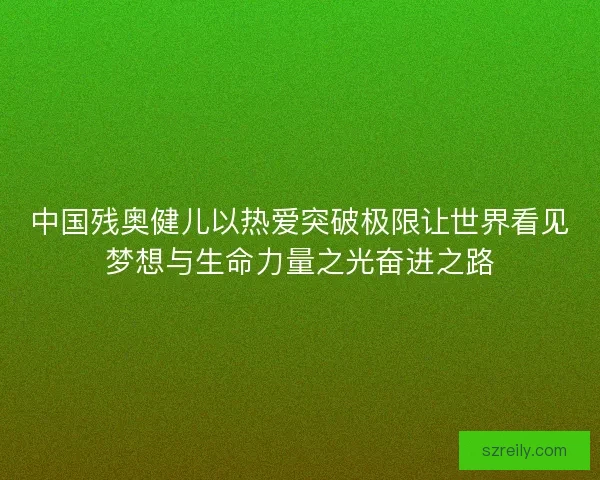 中国残奥健儿以热爱突破极限让世界看见梦想与生命力量之光奋进之路