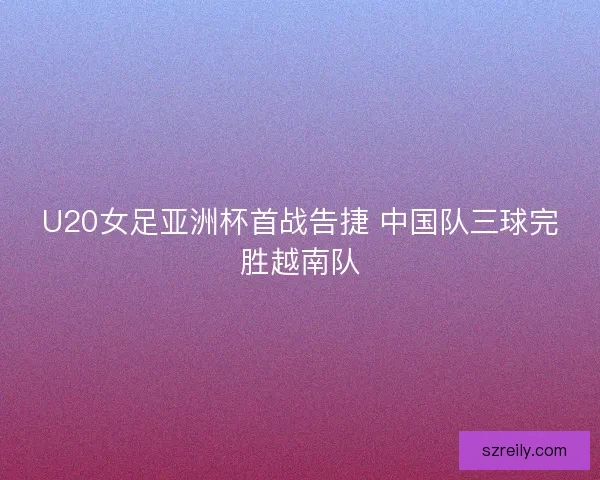 U20女足亚洲杯首战告捷 中国队三球完胜越南队 U20女足亚洲杯首战告捷 中国队三球完胜越南队