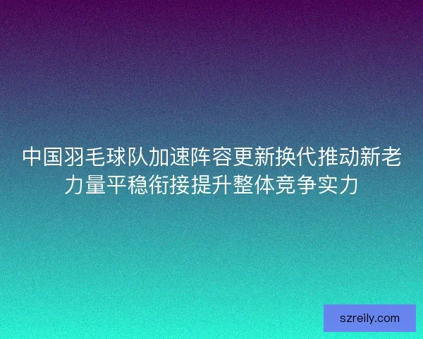 中国羽毛球队加速阵容更新换代推动新老力量平稳衔接提升整体竞争实力
