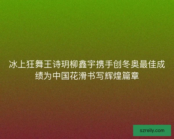 冰上狂舞王诗玥柳鑫宇携手创冬奥最佳成绩为中国花滑书写辉煌篇章