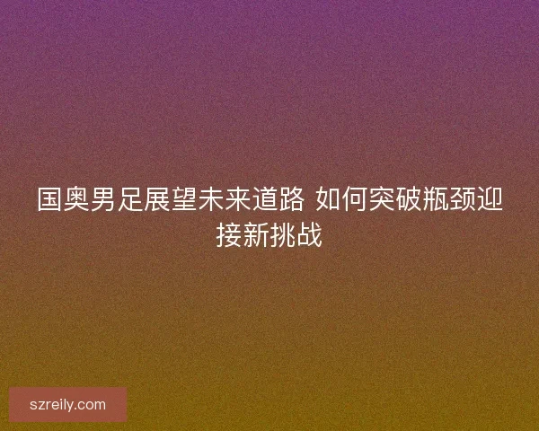 国奥男足展望未来道路 如何突破瓶颈迎接新挑战