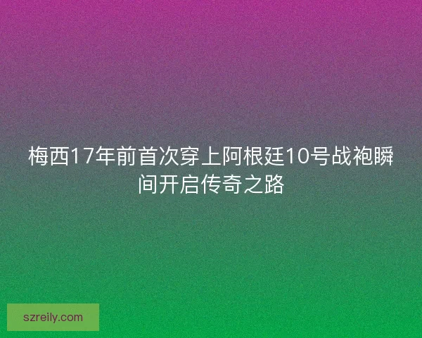 梅西17年前首次穿上阿根廷10号战袍瞬间开启传奇之路